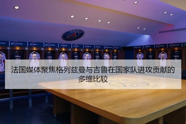 法国媒体聚焦格列兹曼与吉鲁在国家队进攻贡献的多维比较