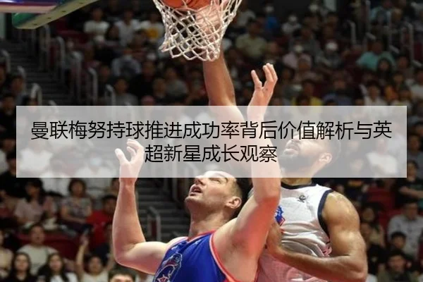 曼联梅努持球推进成功率背后价值解析与英超新星成长观察