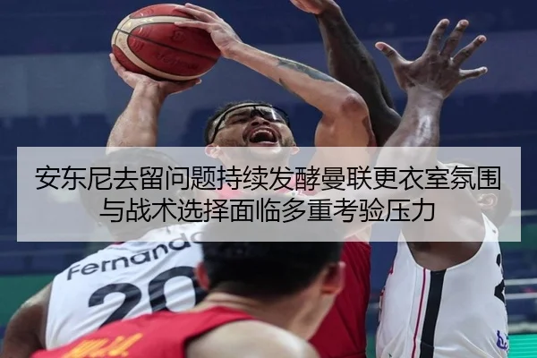 安东尼去留问题持续发酵曼联更衣室氛围与战术选择面临多重考验压力