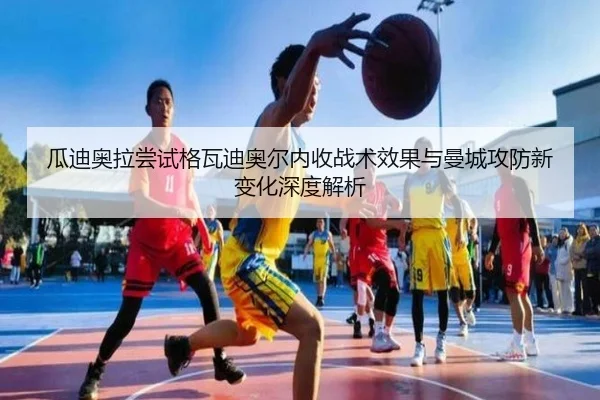 瓜迪奥拉尝试格瓦迪奥尔内收战术效果与曼城攻防新变化深度解析