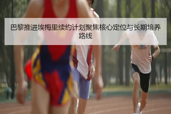 巴黎推进埃梅里续约计划聚焦核心定位与长期培养路线