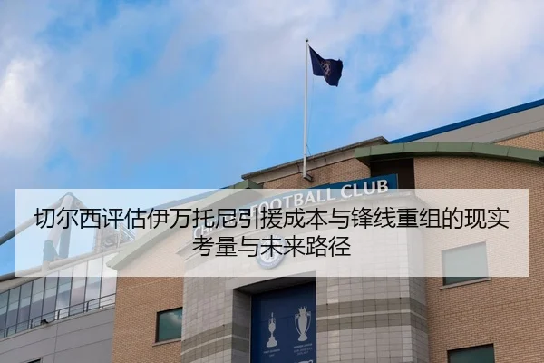 切尔西评估伊万托尼引援成本与锋线重组的现实考量与未来路径