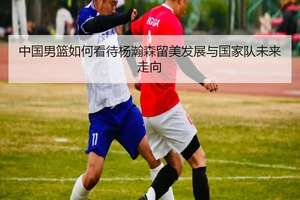 中国男篮如何看待杨瀚森留美发展与国家队未来走向