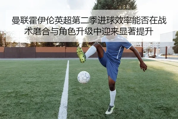 曼联霍伊伦英超第二季进球效率能否在战术磨合与角色升级中迎来显著提升