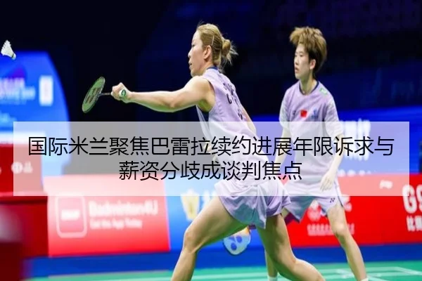 国际米兰聚焦巴雷拉续约进展年限诉求与薪资分歧成谈判焦点