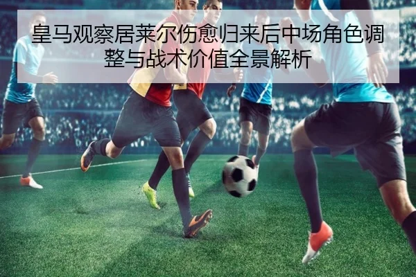 皇马观察居莱尔伤愈归来后中场角色调整与战术价值全景解析