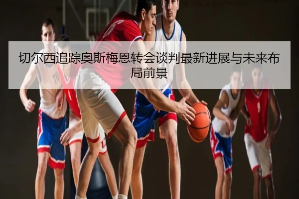 切尔西追踪奥斯梅恩转会谈判最新进展与未来布局前景