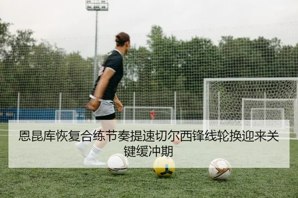 恩昆库恢复合练节奏提速切尔西锋线轮换迎来关键缓冲期