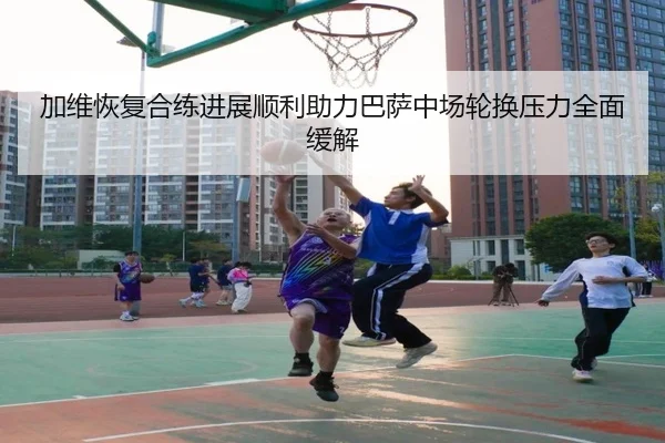 加维恢复合练进展顺利助力巴萨中场轮换压力全面缓解